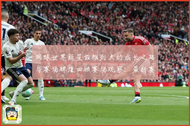 网球世界新星兹维列夫的成长之路与赛场辉煌回顾赛场观察：最新赛事动态与深度分析
