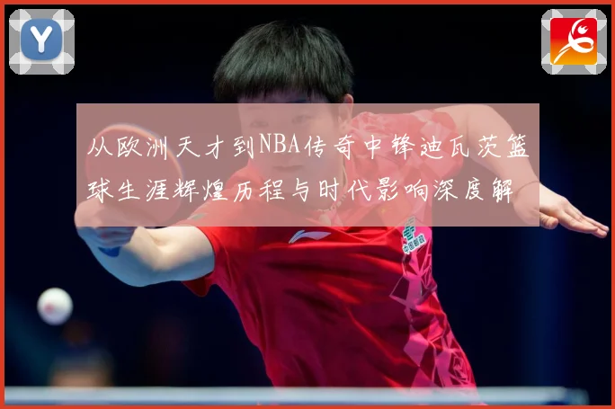 从欧洲天才到NBA传奇中锋迪瓦茨篮球生涯辉煌历程与时代影响深度解析：最新赛事动态与深度分析