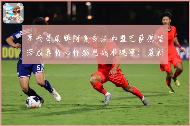 墨西哥前锋阿曼多谈加盟巴萨愿望若成真将心怀感恩战术观察：最新赛事动态与深度分析