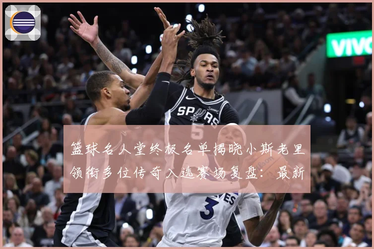 篮球名人堂终极名单揭晓小斯老里领衔多位传奇入选赛场复盘：最新赛事动态与深度分析