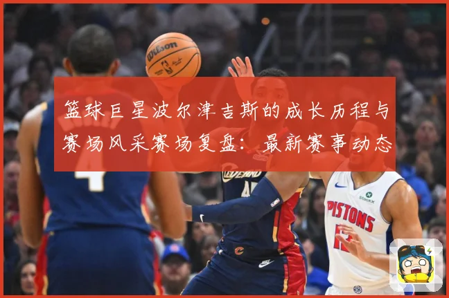 篮球巨星波尔津吉斯的成长历程与赛场风采赛场复盘：最新赛事动态与深度分析