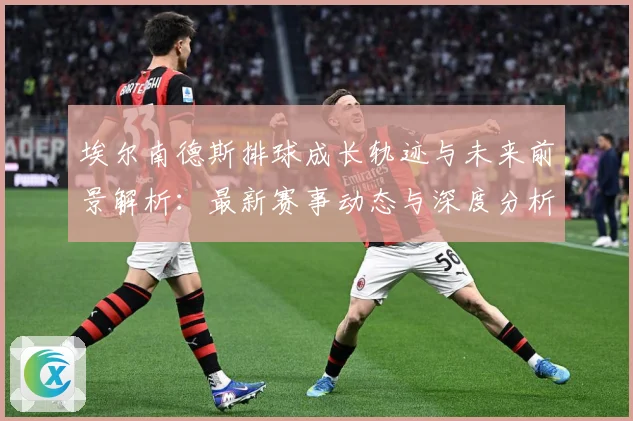 埃尔南德斯排球成长轨迹与未来前景解析：最新赛事动态与深度分析