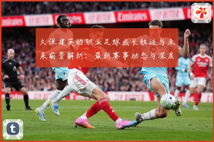 久保建英的职业足球成长轨迹与未来前景解析：最新赛事动态与深度分析