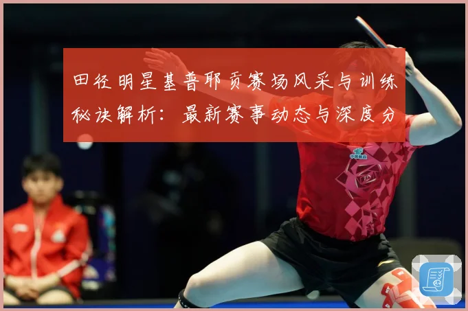 田径明星基普耶贡赛场风采与训练秘诀解析：最新赛事动态与深度分析