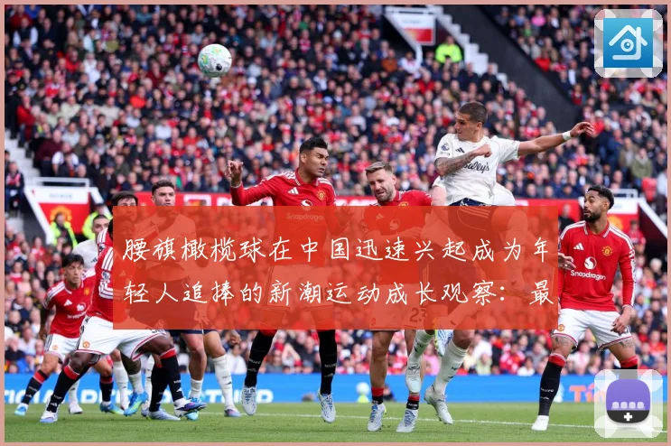 腰旗橄榄球在中国迅速兴起成为年轻人追捧的新潮运动成长观察：最新赛事动态与深度分析
