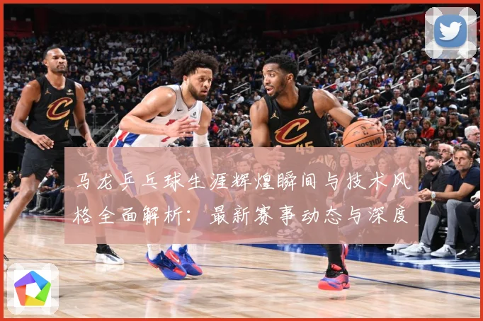 马龙乒乓球生涯辉煌瞬间与技术风格全面解析：最新赛事动态与深度分析