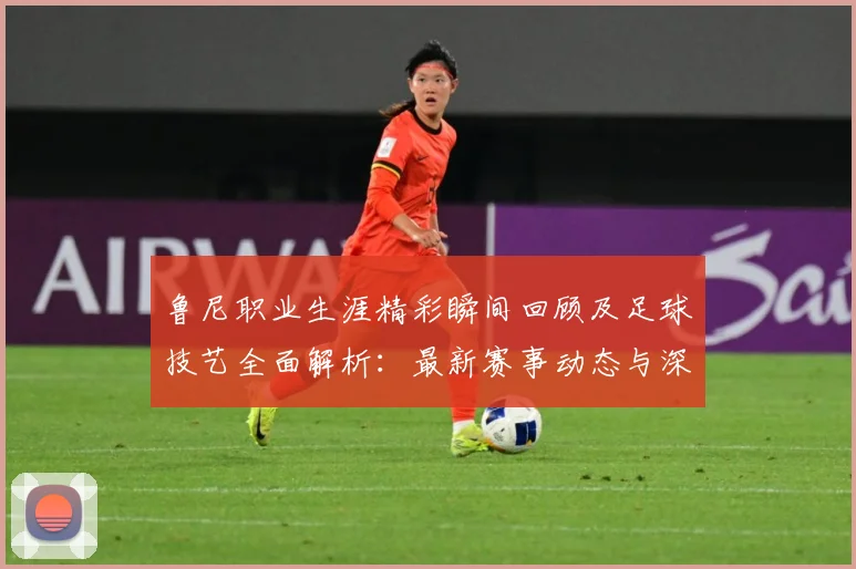 鲁尼职业生涯精彩瞬间回顾及足球技艺全面解析：最新赛事动态与深度分析