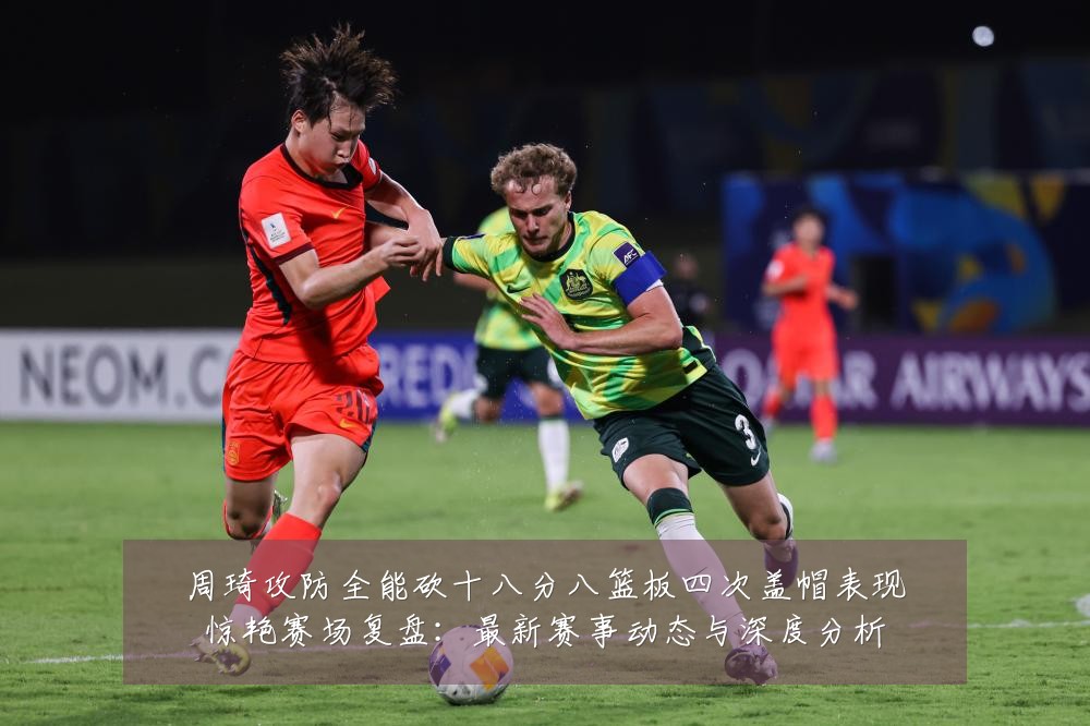 周琦攻防全能砍十八分八篮板四次盖帽表现惊艳赛场复盘:最新赛事动态与深度分析