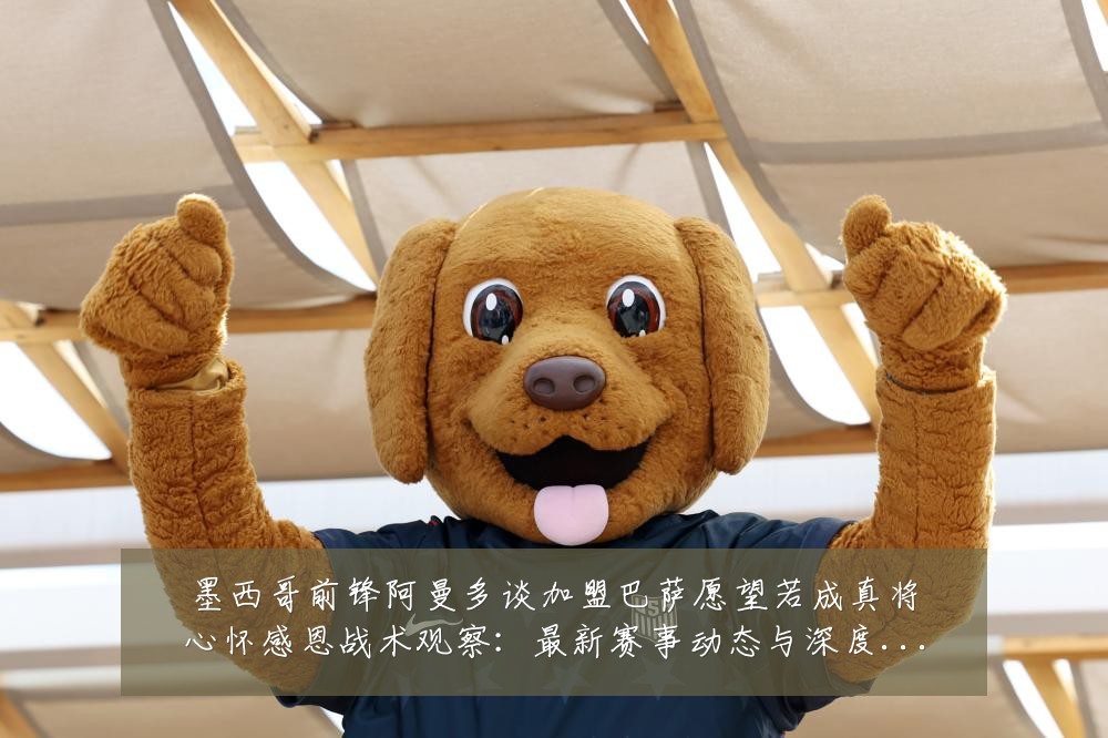 墨西哥前锋阿曼多谈加盟巴萨愿望若成真将心怀感恩战术观察:最新赛事动态与深度分析