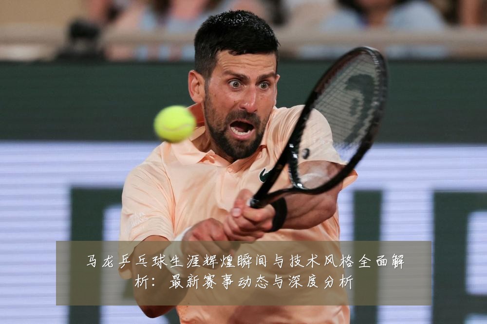 马龙乒乓球生涯辉煌瞬间与技术风格全面解析:最新赛事动态与深度分析