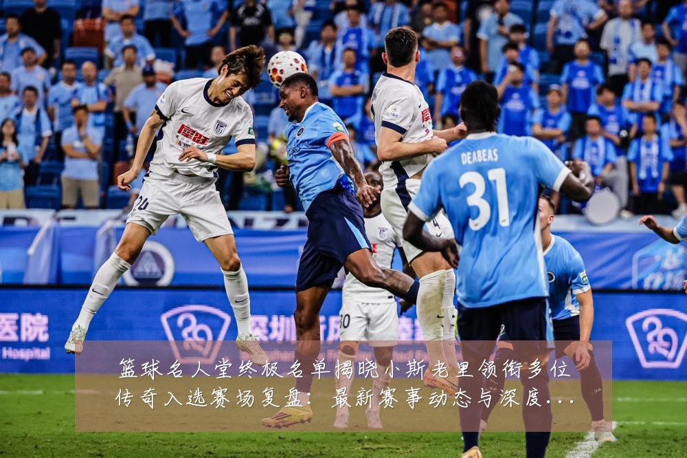 篮球名人堂终极名单揭晓小斯老里领衔多位传奇入选赛场复盘：最新赛事动态与深度分析
