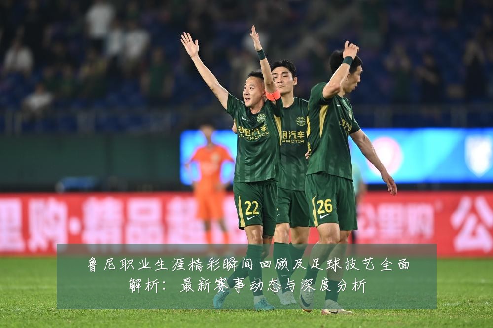 鲁尼职业生涯精彩瞬间回顾及足球技艺全面解析:最新赛事动态与深度分析